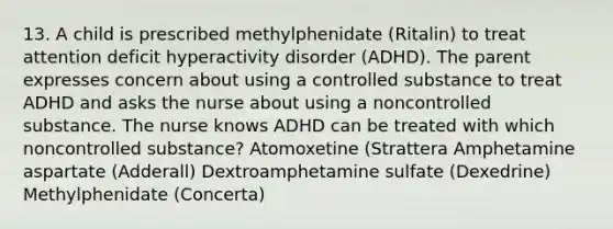 13. A child is prescribed methylphenidate (Ritalin) to treat attention deficit hyperactivity disorder (ADHD). The parent expresses concern about using a controlled substance to treat ADHD and asks the nurse about using a noncontrolled substance. The nurse knows ADHD can be treated with which noncontrolled substance? Atomoxetine (Strattera Amphetamine aspartate (Adderall) Dextroamphetamine sulfate (Dexedrine) Methylphenidate (Concerta)