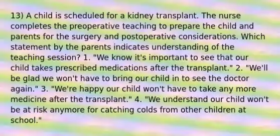 13) A child is scheduled for a kidney transplant. The nurse completes the preoperative teaching to prepare the child and parents for the surgery and postoperative considerations. Which statement by the parents indicates understanding of the teaching session? 1. "We know it's important to see that our child takes prescribed medications after the transplant." 2. "We'll be glad we won't have to bring our child in to see the doctor again." 3. "We're happy our child won't have to take any more medicine after the transplant." 4. "We understand our child won't be at risk anymore for catching colds from other children at school."