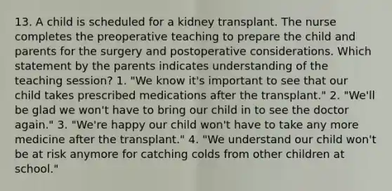 13. A child is scheduled for a kidney transplant. The nurse completes the preoperative teaching to prepare the child and parents for the surgery and postoperative considerations. Which statement by the parents indicates understanding of the teaching session? 1. "We know it's important to see that our child takes prescribed medications after the transplant." 2. "We'll be glad we won't have to bring our child in to see the doctor again." 3. "We're happy our child won't have to take any more medicine after the transplant." 4. "We understand our child won't be at risk anymore for catching colds from other children at school."