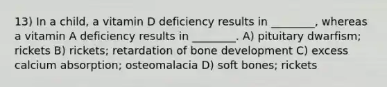 13) In a child, a vitamin D deficiency results in ________, whereas a vitamin A deficiency results in ________. A) pituitary dwarfism; rickets B) rickets; retardation of bone development C) excess calcium absorption; osteomalacia D) soft bones; rickets