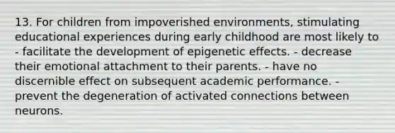 13. For children from impoverished environments, stimulating educational experiences during early childhood are most likely to - facilitate the development of epigenetic effects. - decrease their emotional attachment to their parents. - have no discernible effect on subsequent academic performance. - prevent the degeneration of activated connections between neurons.