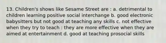 13. Children's shows like Sesame Street are : a. detrimental to children learning positive social interchange b. good electronic babysitters but not good at teaching any skills c. not effective when they try to teach : they are more effective when they are aimed at entertainment d. good at teaching prosocial skills