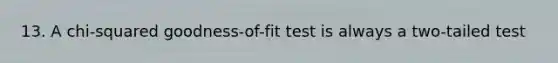 13. A chi-squared goodness-of-fit test is always a two-tailed test