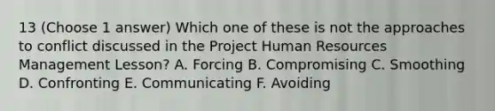 13 (Choose 1 answer) Which one of these is not the approaches to conflict discussed in the Project Human Resources Management Lesson? A. Forcing B. Compromising C. Smoothing D. Confronting E. Communicating F. Avoiding