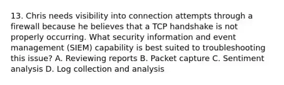 13. Chris needs visibility into connection attempts through a firewall because he believes that a TCP handshake is not properly occurring. What security information and event management (SIEM) capability is best suited to troubleshooting this issue? A. Reviewing reports B. Packet capture C. Sentiment analysis D. Log collection and analysis