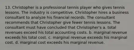 13. Christopher is a professional tennis player who gives tennis lessons. The industry is competitive. Christopher hires a business consultant to analyze his financial records. The consultant recommends that Christopher give fewer tennis lessons. The consultant must have concluded that Christopher's a. total revenues exceed his total accounting costs. b. marginal revenue exceeds his total cost. c. marginal revenue exceeds his marginal cost. d. marginal cost exceeds his marginal revenue.