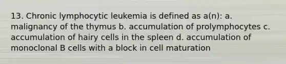 13. Chronic lymphocytic leukemia is defined as a(n): a. malignancy of the thymus b. accumulation of prolymphocytes c. accumulation of hairy cells in the spleen d. accumulation of monoclonal B cells with a block in cell maturation