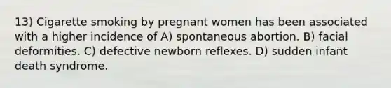 13) Cigarette smoking by pregnant women has been associated with a higher incidence of A) spontaneous abortion. B) facial deformities. C) defective newborn reflexes. D) sudden infant death syndrome.