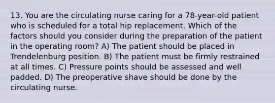 13. You are the circulating nurse caring for a 78-year-old patient who is scheduled for a total hip replacement. Which of the factors should you consider during the preparation of the patient in the operating room? A) The patient should be placed in Trendelenburg position. B) The patient must be firmly restrained at all times. C) Pressure points should be assessed and well padded. D) The preoperative shave should be done by the circulating nurse.