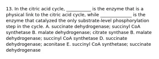 13. In the citric acid cycle, ___________ is the enzyme that is a physical link to the citric acid cycle, while ______________ is the enzyme that catalyzed the only substrate-level phosphorylation step in the cycle. A. succinate dehydrogenase; succinyl CoA synthetase B. malate dehydrogenase; citrate synthase B. malate dehydrogenase; succinyl CoA synthetase D. succinate dehydrogenase; aconitase E. succinyl CoA synthetase; succinate dehydrogenase