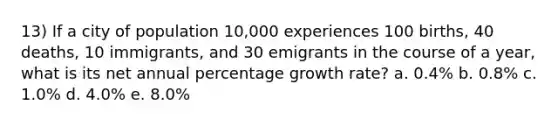 13) If a city of population 10,000 experiences 100 births, 40 deaths, 10 immigrants, and 30 emigrants in the course of a year, what is its net annual percentage growth rate? a. 0.4% b. 0.8% c. 1.0% d. 4.0% e. 8.0%