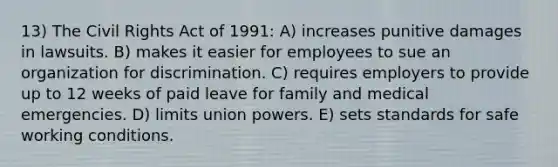 13) The Civil Rights Act of 1991: A) increases punitive damages in lawsuits. B) makes it easier for employees to sue an organization for discrimination. C) requires employers to provide up to 12 weeks of paid leave for family and medical emergencies. D) limits union powers. E) sets standards for safe working conditions.