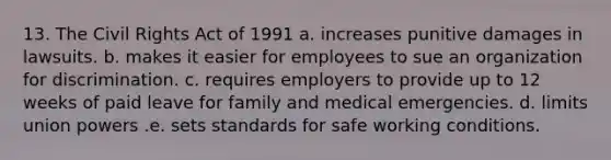 13. The Civil Rights Act of 1991 a. increases punitive damages in lawsuits. b. makes it easier for employees to sue an organization for discrimination. c. requires employers to provide up to 12 weeks of paid leave for family and medical emergencies. d. limits union powers .e. sets standards for safe working conditions.