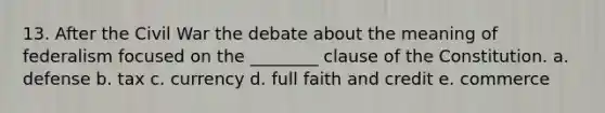 13. After the Civil War the debate about the meaning of federalism focused on the ________ clause of the Constitution. a. defense b. tax c. currency d. full faith and credit e. commerce