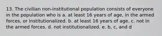 13. The civilian non-institutional population consists of everyone in the population who is a. at least 16 years of age, in the armed forces, or institutionalized. b. at least 16 years of age. c. not in the armed forces. d. not institutionalized. e. b, c, and d