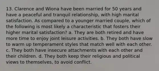 13. Clarence and Wiona have been married for 50 years and have a peaceful and tranquil relationship, with high marital satisfaction. As compared to a younger married couple, which of the following is most likely a characteristic that fosters their higher marital satisfaction? a. They are both retired and have more time to enjoy joint leisure activities. b. They both have slow to warm up temperament styles that match well with each other. c. They both have insecure attachments with each other and their children. d. They both keep their religious and political views to themselves, to avoid conflict.