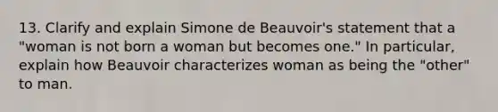 13. Clarify and explain Simone de Beauvoir's statement that a "woman is not born a woman but becomes one." In particular, explain how Beauvoir characterizes woman as being the "other" to man.