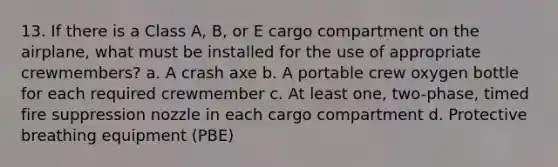 13. If there is a Class A, B, or E cargo compartment on the airplane, what must be installed for the use of appropriate crewmembers? a. A crash axe b. A portable crew oxygen bottle for each required crewmember c. At least one, two-phase, timed fire suppression nozzle in each cargo compartment d. Protective breathing equipment (PBE)