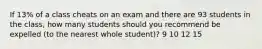 If 13% of a class cheats on an exam and there are 93 students in the class, how many students should you recommend be expelled (to the nearest whole student)? 9 10 12 15