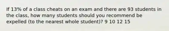 If 13% of a class cheats on an exam and there are 93 students in the class, how many students should you recommend be expelled (to the nearest whole student)? 9 10 12 15