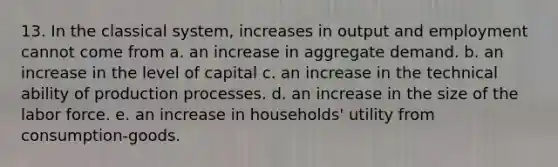 13. In the classical system, increases in output and employment cannot come from a. an increase in aggregate demand. b. an increase in the level of capital c. an increase in the technical ability of production processes. d. an increase in the size of the labor force. e. an increase in households' utility from consumption-goods.