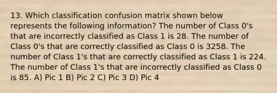 13. Which classification confusion matrix shown below represents the following information? The number of Class 0's that are incorrectly classified as Class 1 is 28. The number of Class 0's that are correctly classified as Class 0 is 3258. The number of Class 1's that are correctly classified as Class 1 is 224. The number of Class 1's that are incorrectly classified as Class 0 is 85. A) Pic 1 B) Pic 2 C) Pic 3 D) Pic 4