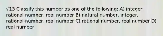 √13 Classify this number as one of the following: A) integer, rational number, real number B) natural number, integer, rational number, real number C) rational number, real number D) real number