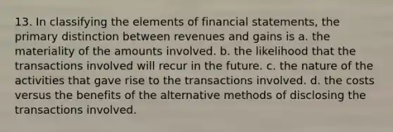 13. In classifying the elements of financial statements, the primary distinction between revenues and gains is a. the materiality of the amounts involved. b. the likelihood that the transactions involved will recur in the future. c. the nature of the activities that gave rise to the transactions involved. d. the costs versus the benefits of the alternative methods of disclosing the transactions involved.