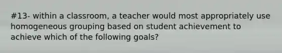 #13- within a classroom, a teacher would most appropriately use homogeneous grouping based on student achievement to achieve which of the following goals?