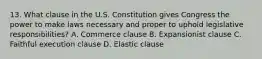 13. What clause in the U.S. Constitution gives Congress the power to make laws necessary and proper to uphold legislative responsibilities? A. Commerce clause B. Expansionist clause C. Faithful execution clause D. Elastic clause