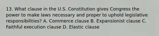 13. What clause in the U.S. Constitution gives Congress the power to make laws necessary and proper to uphold legislative responsibilities? A. Commerce clause B. Expansionist clause C. Faithful execution clause D. Elastic clause