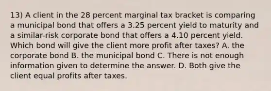 13) A client in the 28 percent marginal tax bracket is comparing a municipal bond that offers a 3.25 percent yield to maturity and a similar-risk corporate bond that offers a 4.10 percent yield. Which bond will give the client more profit after taxes? A. the corporate bond B. the municipal bond C. There is not enough information given to determine the answer. D. Both give the client equal profits after taxes.