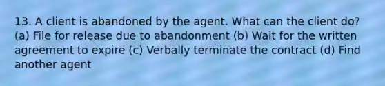 13. A client is abandoned by the agent. What can the client do? (a) File for release due to abandonment (b) Wait for the written agreement to expire (c) Verbally terminate the contract (d) Find another agent