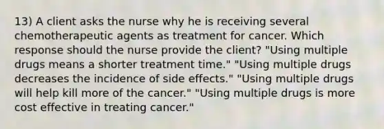 13) A client asks the nurse why he is receiving several chemotherapeutic agents as treatment for cancer. Which response should the nurse provide the client? "Using multiple drugs means a shorter treatment time." "Using multiple drugs decreases the incidence of side effects." "Using multiple drugs will help kill more of the cancer." "Using multiple drugs is more cost effective in treating cancer."