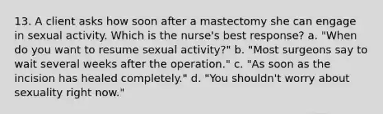 13. A client asks how soon after a mastectomy she can engage in sexual activity. Which is the nurse's best response? a. "When do you want to resume sexual activity?" b. "Most surgeons say to wait several weeks after the operation." c. "As soon as the incision has healed completely." d. "You shouldn't worry about sexuality right now."