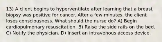 13) A client begins to hyperventilate after learning that a breast biopsy was positive for cancer. After a few minutes, the client loses consciousness. What should the nurse do? A) Begin cardiopulmonary resuscitation. B) Raise the side rails on the bed. C) Notify the physician. D) Insert an intravenous access device.