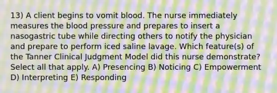 13) A client begins to vomit blood. The nurse immediately measures the blood pressure and prepares to insert a nasogastric tube while directing others to notify the physician and prepare to perform iced saline lavage. Which feature(s) of the Tanner Clinical Judgment Model did this nurse demonstrate? Select all that apply. A) Presencing B) Noticing C) Empowerment D) Interpreting E) Responding