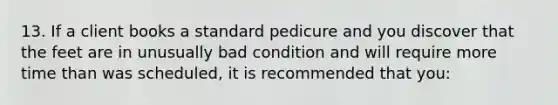 13. If a client books a standard pedicure and you discover that the feet are in unusually bad condition and will require more time than was scheduled, it is recommended that you: