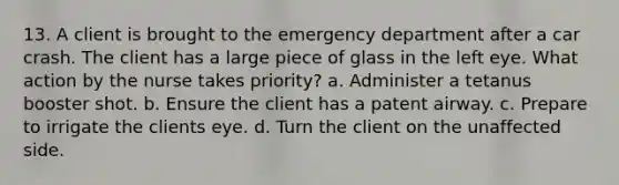 13. A client is brought to the emergency department after a car crash. The client has a large piece of glass in the left eye. What action by the nurse takes priority? a. Administer a tetanus booster shot. b. Ensure the client has a patent airway. c. Prepare to irrigate the clients eye. d. Turn the client on the unaffected side.