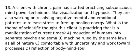 13. A client with chronic pain has started practicing subconscious mind power techniques like visualization and hypnosis. They are also working on resolving negative mental and emotional patterns to release stress to free up healing energy. What is the theme of scientific thought this client is practicing that is a manifestation of current times? A) reduction of humans into separate psyche and soma B) machine ruled by the same laws as all of nature C) comfortable with uncertainty and work toward processes D) reflection of body-mind-soul