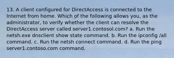 13. A client configured for DirectAccess is connected to the Internet from home. Which of the following allows you, as the administrator, to verify whether the client can resolve the DirectAccess server called server1.contosol.com? a. Run the netsh.exe dnsclient show state command. b. Run the ipconfig /all command. c. Run the netsh connect command. d. Run the ping server1.contoso.com command.