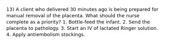 13) A client who delivered 30 minutes ago is being prepared for manual removal of the placenta. What should the nurse complete as a priority? 1. Bottle-feed the infant. 2. Send the placenta to pathology. 3. Start an IV of lactated Ringer solution. 4. Apply antiembolism stockings.