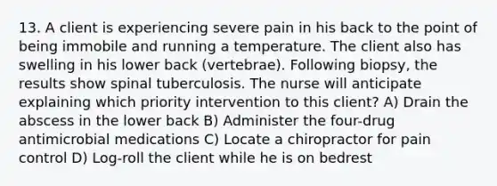 13. A client is experiencing severe pain in his back to the point of being immobile and running a temperature. The client also has swelling in his lower back (vertebrae). Following biopsy, the results show spinal tuberculosis. The nurse will anticipate explaining which priority intervention to this client? A) Drain the abscess in the lower back B) Administer the four-drug antimicrobial medications C) Locate a chiropractor for pain control D) Log-roll the client while he is on bedrest