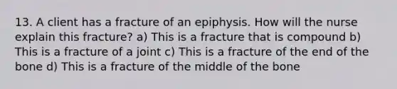 13. A client has a fracture of an epiphysis. How will the nurse explain this fracture? a) This is a fracture that is compound b) This is a fracture of a joint c) This is a fracture of the end of the bone d) This is a fracture of the middle of the bone