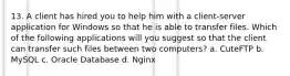 13. A client has hired you to help him with a client-server application for Windows so that he is able to transfer files. Which of the following applications will you suggest so that the client can transfer such files between two computers? a. CuteFTP b. MySQL c. Oracle Database d. Nginx