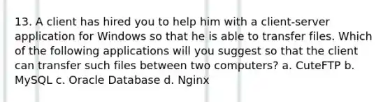 13. A client has hired you to help him with a client-server application for Windows so that he is able to transfer files. Which of the following applications will you suggest so that the client can transfer such files between two computers? a. CuteFTP b. MySQL c. Oracle Database d. Nginx