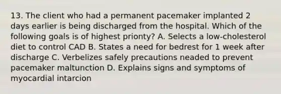 13. The client who had a permanent pacemaker implanted 2 days earlier is being discharged from the hospital. Which of the following goals is of highest prionty? A. Selects a low-cholesterol diet to control CAD B. States a need for bedrest for 1 week after discharge C. Verbelizes safely precautions neaded to prevent pacemaker maltunction D. Explains signs and symptoms of myocardial intarcion