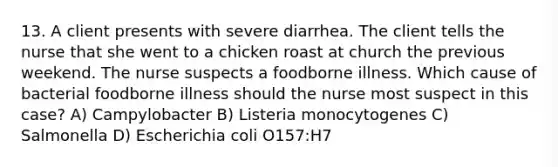 13. A client presents with severe diarrhea. The client tells the nurse that she went to a chicken roast at church the previous weekend. The nurse suspects a foodborne illness. Which cause of bacterial foodborne illness should the nurse most suspect in this case? A) Campylobacter B) Listeria monocytogenes C) Salmonella D) Escherichia coli O157:H7