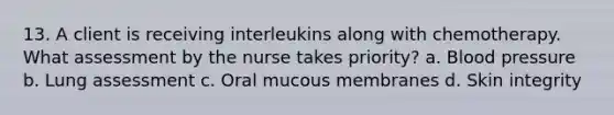 13. A client is receiving interleukins along with chemotherapy. What assessment by the nurse takes priority? a. Blood pressure b. Lung assessment c. Oral mucous membranes d. Skin integrity