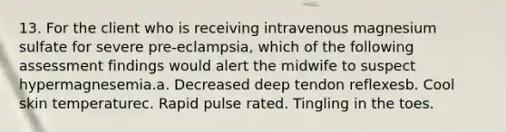 13. For the client who is receiving intravenous magnesium sulfate for severe pre-eclampsia, which of the following assessment findings would alert the midwife to suspect hypermagnesemia.a. Decreased deep tendon reflexesb. Cool skin temperaturec. Rapid pulse rated. Tingling in the toes.